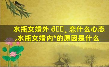 水瓶女婚外 🌸 恋什么心态,水瓶女婚内*
的原因是什么
